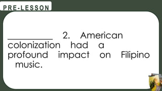 __________ 2. American
colonization had a
profound impact on Filipino
music.
@
@
P R E - L E S S O N
 