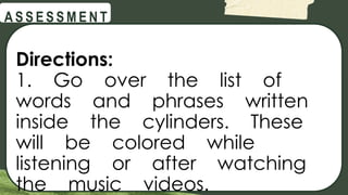 @
@
A S S E S S M E N T
Directions:
1. Go over the list of
words and phrases written
inside the cylinders. These
will be colored while
listening or after watching
the music videos.
 