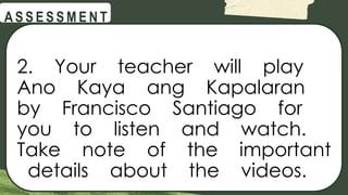 @
@
A S S E S S M E N T
2. Your teacher will play
Ano Kaya ang Kapalaran
by Francisco Santiago for
you to listen and watch.
Take note of the important
details about the videos.
 