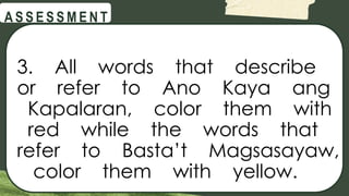 @
@
A S S E S S M E N T
3. All words that describe
or refer to Ano Kaya ang
Kapalaran, color them with
red while the words that
refer to Basta’t Magsasayaw,
color them with yellow.
 