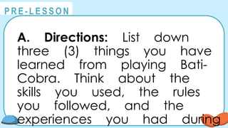 @
@
P R E - L E S S O N
A. Directions: List down
three (3) things you have
learned from playing Bati-
Cobra. Think about the
skills you used, the rules
you followed, and the
experiences you had during
 