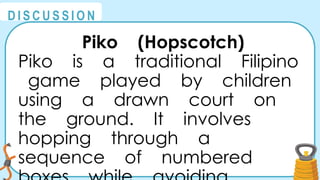 @
@
D I S C U S S I O N
Piko (Hopscotch)
Piko is a traditional Filipino
game played by children
using a drawn court on
the ground. It involves
hopping through a
sequence of numbered
 