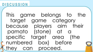 @
@
D I S C U S S I O N
This game belongs to the
target game category
because players aim their
pamato (stone) at a
specific target area (the
numbered box) before
they can proceed.
 