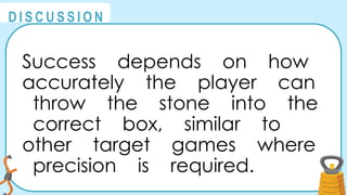 @
@
D I S C U S S I O N
Success depends on how
accurately the player can
throw the stone into the
correct box, similar to
other target games where
precision is required.
 