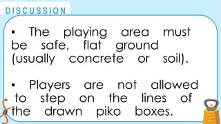 @
@
D I S C U S S I O N
▪ The playing area must
be safe, flat ground
(usually concrete or soil).
▪ Players are not allowed
to step on the lines of
the drawn piko boxes.
 