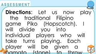@
@
A S S E S S M E N T
Directions: Let us now play
the traditional Filipino
game Piko (Hopscotch). I
will divide you into
individual players who will
take turns playing. Each
player will be given a
 