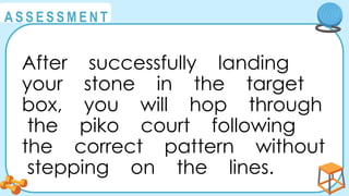 @
@
A S S E S S M E N T
After successfully landing
your stone in the target
box, you will hop through
the piko court following
the correct pattern without
stepping on the lines.
 