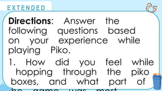 @
@
E X T E N D E D
Directions: Answer the
following questions based
on your experience while
playing Piko.
1. How did you feel while
hopping through the piko
boxes, and what part of
 