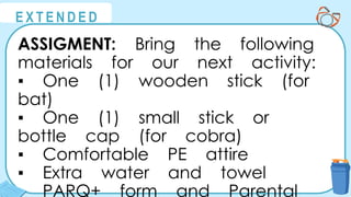@
@
E X T E N D E D
ASSIGMENT: Bring the following
materials for our next activity:
▪ One (1) wooden stick (for
bat)
▪ One (1) small stick or
bottle cap (for cobra)
▪ Comfortable PE attire
▪ Extra water and towel
▪ PARQ+ form and Parental
 
