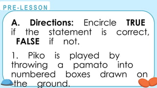 @
@
P R E - L E S S O N
A. Directions: Encircle TRUE
if the statement is correct,
FALSE if not.
1. Piko is played by
throwing a pamato into
numbered boxes drawn on
the ground.
 