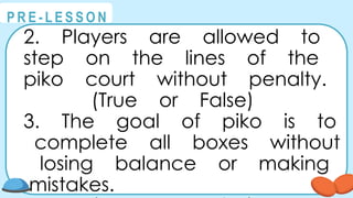 @
@
P R E - L E S S O N
2. Players are allowed to
step on the lines of the
piko court without penalty.
(True or False)
3. The goal of piko is to
complete all boxes without
losing balance or making
mistakes.
 