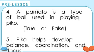 @
@
P R E - L E S S O N
4. A pamato is a type
of ball used in playing
piko.
(True or False)
5. Piko helps develop
balance, coordination, and
 