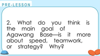 @
@
P R E - L E S S O N
2. What do you think is
the main goal of
Agawang Base—is it more
about speed, teamwork,
or strategy? Why?
 