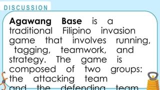 @
@
D I S C U S S I O N
Agawang Base is a
traditional Filipino invasion
game that involves running,
tagging, teamwork, and
strategy. The game is
composed of two groups:
the attacking team
 