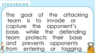 @
@
D I S C U S S I O N
The goal of the attacking
team is to invade or
capture the opponent’s
base, while the defending
team protects their base
and prevents opponents
from entering or tagging it.
 