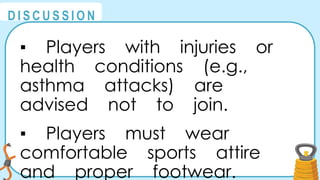 @
@
D I S C U S S I O N
▪ Players with injuries or
health conditions (e.g.,
asthma attacks) are
advised not to join.
▪ Players must wear
comfortable sports attire
and proper footwear.
 