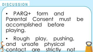 @
@
D I S C U S S I O N
▪ PARQ+ form and
Parental Consent must be
accomplished before
playing.
▪ Rough play, pushing,
and unsafe physical
contact are strictly not
 