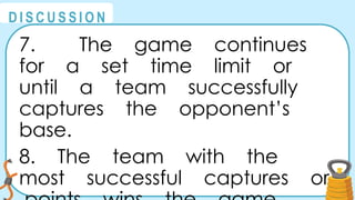 @
@
D I S C U S S I O N
7. The game continues
for a set time limit or
until a team successfully
captures the opponent’s
base.
8. The team with the
most successful captures or
 