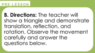 @
@
P R E - L E S S O N
B. Directions: The teacher will
show a triangle and demonstrate
translation, reflection, and
rotation. Observe the movement
carefully and answer the
questions below.
 