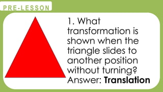 @
@
P R E - L E S S O N
1. What
transformation is
shown when the
triangle slides to
another position
without turning?
Answer: Translation
 