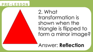 @
@
P R E - L E S S O N
2. What
transformation is
shown when the
triangle is flipped to
form a mirror image?
Answer: Reflection
 