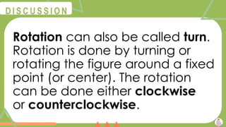 @
@
D I S C U S S I O N
Rotation can also be called turn.
Rotation is done by turning or
rotating the figure around a fixed
point (or center). The rotation
can be done either clockwise
or counterclockwise.
 