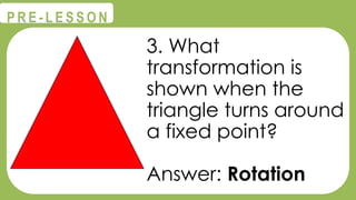 @
@
P R E - L E S S O N
3. What
transformation is
shown when the
triangle turns around
a fixed point?
Answer: Rotation
 