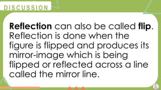 @
@
D I S C U S S I O N
Reflection can also be called flip.
Reflection is done when the
figure is flipped and produces its
mirror-image which is being
flipped or reflected across a line
called the mirror line.
 