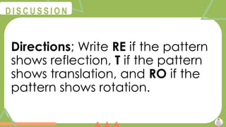 @
@
D I S C U S S I O N
Directions; Write RE if the pattern
shows reflection, T if the pattern
shows translation, and RO if the
pattern shows rotation.
 