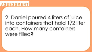 @
@
A S S E S S M E N T
2. Daniel poured 4 liters of juice
into containers that hold 1/2 liter
each. How many containers
were filled?
 