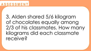 @
@
A S S E S S M E N T
3. Alden shared 5/6 kilogram
of chocolates equally among
2/3 of his classmates. How many
kilograms did each classmate
receive?
 