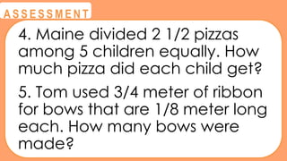 @
@
A S S E S S M E N T
4. Maine divided 2 1/2 pizzas
among 5 children equally. How
much pizza did each child get?
5. Tom used 3/4 meter of ribbon
for bows that are 1/8 meter long
each. How many bows were
made?
 