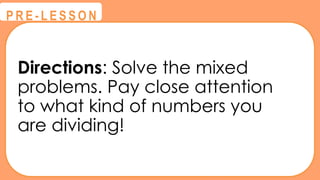 Directions: Solve the mixed
problems. Pay close attention
to what kind of numbers you
are dividing!
@
@
P R E - L E S S O N
 