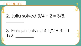 3
4
1
8
6
8
1
4
@
@
E X T E N D E D
2. Julia solved 3/4 ÷ 2 = 3/8.
________
3. Enrique solved 4 1/2 ÷ 3 = 1
1/2. ________
 