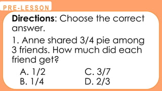 Directions: Choose the correct
answer.
1. Anne shared 3/4 pie among
3 friends. How much did each
friend get?
A. 1/2 C. 3/7
B. 1/4 D. 2/3
@
@
P R E - L E S S O N
 