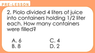 2. Piolo divided 4 liters of juice
into containers holding 1/2 liter
each. How many containers
were filled?
A. 6 C. 4
B. 8 D. 2
@
@
P R E - L E S S O N
 