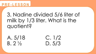 3. Nadine divided 5/6 liter of
milk by 1/3 liter. What is the
quotient?
A. 5/18 C. 1/2
B. 2 ½ D. 5/3
@
@
P R E - L E S S O N
 