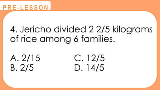 4. Jericho divided 2 2/5 kilograms
of rice among 6 families.
A. 2/15 C. 12/5
B. 2/5 D. 14/5
@
@
P R E - L E S S O N
 