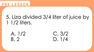5. Liza divided 3/4 liter of juice by
1 1/2 liters.
A. 1/2 C. 3/2
B. 2 D. 1/4
@
@
P R E - L E S S O N
 