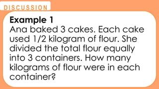 @
@
D I S C U S S I O N
Example 1
Ana baked 3 cakes. Each cake
used 1/2 kilogram of flour. She
divided the total flour equally
into 3 containers. How many
kilograms of flour were in each
container?
 