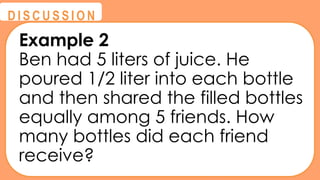 @
@
D I S C U S S I O N
Example 2
Ben had 5 liters of juice. He
poured 1/2 liter into each bottle
and then shared the filled bottles
equally among 5 friends. How
many bottles did each friend
receive?
 