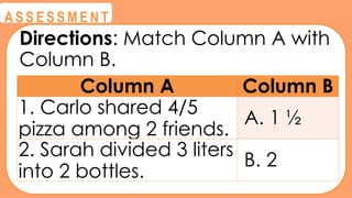 @
@
A S S E S S M E N T
Directions: Match Column A with
Column B.
Column A Column B
1. Carlo shared 4/5
pizza among 2 friends.
A. 1 ½
2. Sarah divided 3 liters
into 2 bottles.
B. 2
 