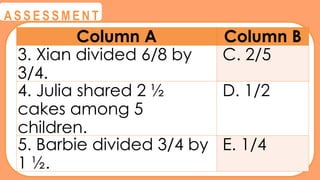 @
@
A S S E S S M E N T
Column A Column B
3. Xian divided 6/8 by
3/4.
C. 2/5
4. Julia shared 2 ½
cakes among 5
children.
D. 1/2
5. Barbie divided 3/4 by
1 ½.
E. 1/4
 