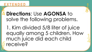 3
4
1
8
6
8
1
4
@
@
E X T E N D E D
Directions: Use AGONSA to
solve the following problems.
1. Kim divided 5/8 liter of juice
equally among 5 children. How
much juice did each child
receive?
 