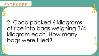 3
4
1
8
6
8
1
4
@
@
E X T E N D E D
2. Coco packed 6 kilograms
of rice into bags weighing 3/4
kilogram each. How many
bags were filled?
 
