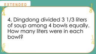 3
4
1
8
6
8
1
4
@
@
E X T E N D E D
4. Dingdong divided 3 1/3 liters
of soup among 4 bowls equally.
How many liters were in each
bowl?
 