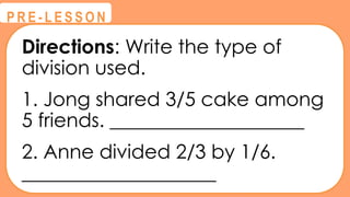 Directions: Write the type of
division used.
1. Jong shared 3/5 cake among
5 friends. ____________________
2. Anne divided 2/3 by 1/6.
____________________
@
@
P R E - L E S S O N
 