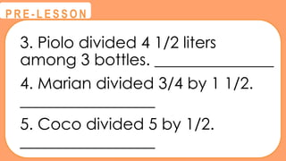 3. Piolo divided 4 1/2 liters
among 3 bottles. _______________
4. Marian divided 3/4 by 1 1/2.
_________________
5. Coco divided 5 by 1/2.
_________________
@
@
P R E - L E S S O N
 