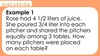 @
@
D I S C U S S I O N
Example 1
Rose had 4 1/2 liters of juice.
She poured 3/4 liter into each
pitcher and shared the pitchers
equally among 3 tables. How
many pitchers were placed
on each table?
 