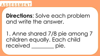 @
@
A S S E S S M E N T
Directions: Solve each problem
and write the answer.
1. Anne shared 7/8 pie among 7
children equally. Each child
received ________ pie.
 